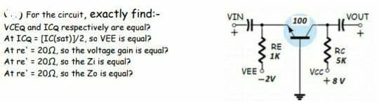 ) For the circuit, exactly find:-
VCEQ and ICQ respectively are equal?
At ICQ = [IC(sat)/2, so VEE is equal?
At re' = 202, so the voltage gain is equal?
At re' = 202, so the Zi is equal?
At re' = 202, so the Zo is equal?
VIN
100
VOUT
RE
1K
RC
5K
VEE
-2V
+8V
