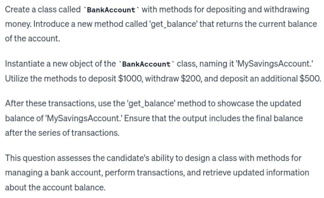 Create a class called 'BankAccount with methods for depositing and withdrawing
money. Introduce a new method called 'get_balance' that returns the current balance
of the account.
Instantiate a new object of the BankAccount class, naming it 'MySavings Account.'
Utilize the methods to deposit $1000, withdraw $200, and deposit an additional $500.
After these transactions, use the 'get_balance' method to showcase the updated
balance of 'MySavingsAccount.' Ensure that the output includes the final balance
after the series of transactions.
This question assesses the candidate's ability to design a class with methods for
managing a bank account, perform transactions, and retrieve updated information
about the account balance.