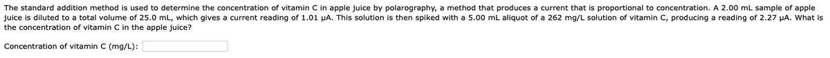 The standard addition method is used to determine the concentration of vitamin C in apple juice by polarography, a method that produces a current that is proportional to concentration. A 2.00 mL sample of apple
juice is diluted to a total volume of 25.0 mL, which gives a current reading of 1.01 µA. This solution is then spiked with a 5.00 mL aliquot of a 262 mg/L solution of vitamin C, producing a reading of 2.27 µA. What is
the concentration of vitamin C in the apple juice?
Concentration of vitamin C (mg/L):
