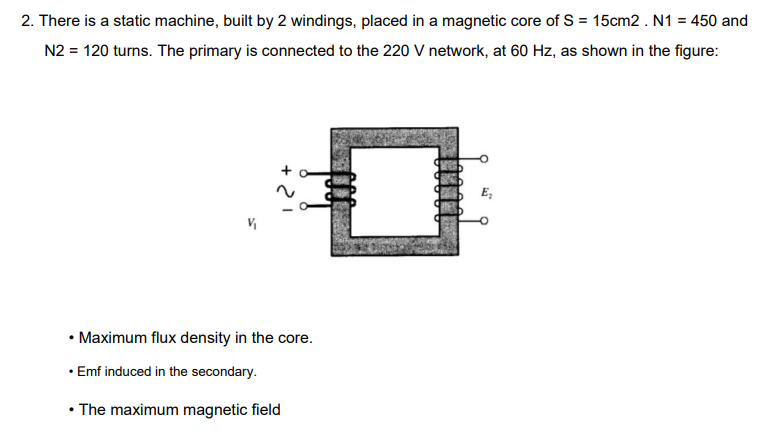 2. There is a static machine, built by 2 windings, placed in a magnetic core of S = 15cm2 . N1 = 450 and
N2 = 120 turns. The primary is connected to the 220 V network, at 60 Hz, as shown in the figure:
• Maximum flux density in the core.
• Emf induced in the secondary.
• The maximum magnetic field
E₂
