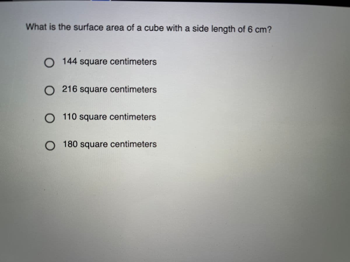 What is the surface area of a cube with a side length of 6 cm?
O 144 square centimeters
O 216 square centimeters
O 110 square centimeters
O 180 square centimeters
