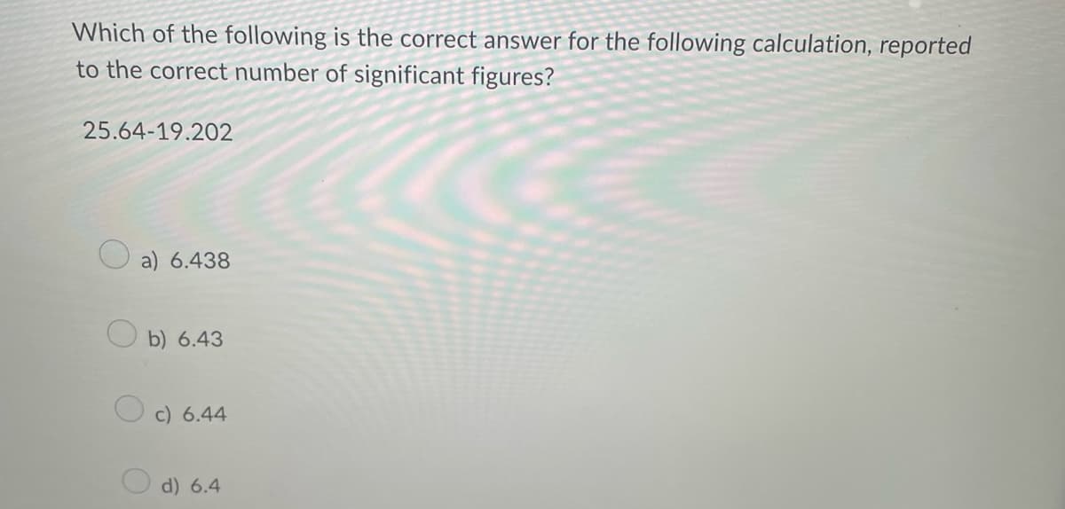Which of the following is the correct answer for the following calculation, reported
to the correct number of significant figures?
25.64-19.202
a) 6.438
b) 6.43
c) 6.44
d) 6.4