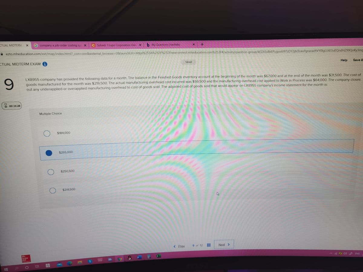 CTUAL MIDTERM
G company a job-order costing sys X
C Solved: 1.Lupo Corporation Uses X
b My Questions | bartleby
ezto.mheducation.com/ext/map/index.html?_con3con&external browser3D0&launchUrl=https%253A%252F%252Fnewconnect.mheducation.com%252F#/activity/question-group/kEZASSBkEPugs06197zDY2jbl3savPgrazaxftVYOlgUJ4J3uEQndHZ99Qoky3mg
CTUAL MIDTERM EXAM G
Saved
Help
Save &
9.
LX8955 company has provided the following data for a month. The balance in the Finished Goods inventory account at the beginning of the month was $67,000 and at the end of the month was $31,500. The cost of
goods manufactured for the month was $219,500. The actual manufacturing overhead cost incurred was $59,500 and the manufacturing overhead cost applied to Work in Process was $64,000. The company closes
out any underapplied or overapplied manufacturing overhead to cost of goods sold. The adjusted cost of goods sold that would appear on LX8955 company's income statement for the month is:
X 00.34.28
Multiple Choice
$184,000
$255,000
$250,500
$219,500
< Prev
9 of 12
Next >
Mc
Graw
Hill
ducation
) ENG
