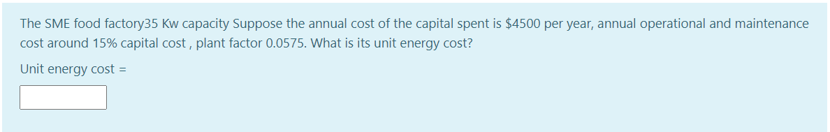 The SME food factory35 Kw capacity Suppose the annual cost of the capital spent is $4500 per year, annual operational and maintenance
cost around 15% capital cost , plant factor 0.0575. What is its unit energy cost?
Unit energy cost =

