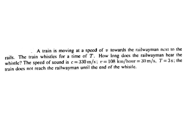 A train is moving at a speed of v towards the railwayman next to the
rails. The train whistles for a time of T. How long does the railwayman hear the
whistle? The speed of sound is c= 330 m/s; v=108 km/hour= 3) m/s, T= 3s; the
train does not reach the railwayman until the end of the whistle.
%3D
