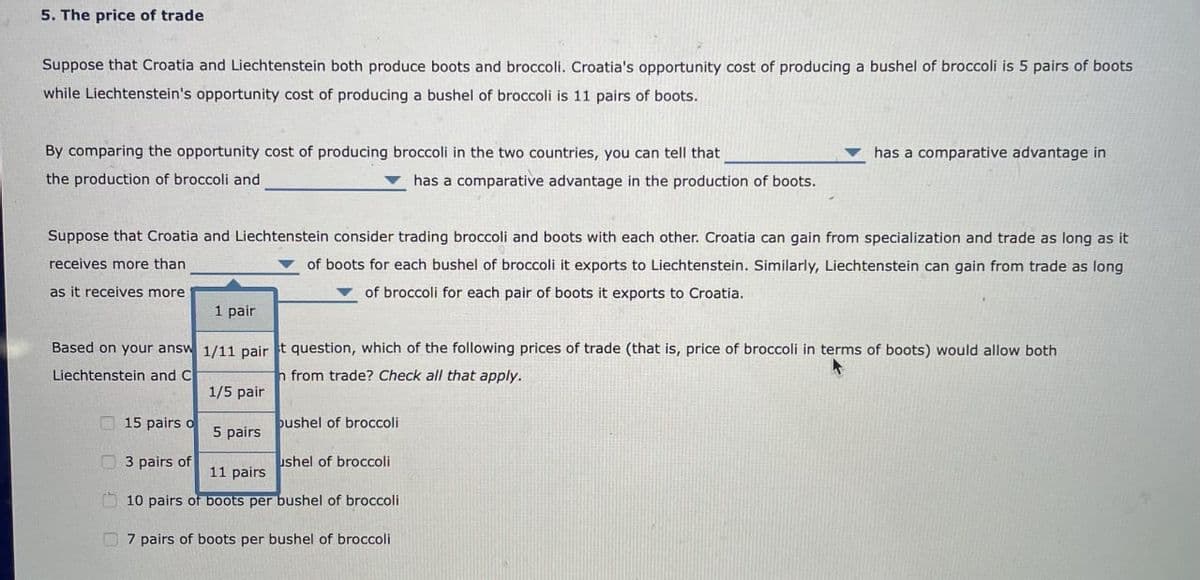 5. The price of trade
Suppose that Croatia and Liechtenstein both produce boots and broccoli. Croatia's opportunity cost of producing a bushel of broccoli is 5 pairs of boots
while Liechtenstein's opportunity cost of producing a bushel of broccoli is 11 pairs of boots.
By comparing the opportunity cost of producing broccoli in the two countries, you can tell that
the production of broccoli and
has a comparative advantage in
has a comparative advantage in the production of boots.
Suppose that Croatia and Liechtenstein consider trading broccoli and boots with each other. Croatia can gain from specialization and trade as long as it
receives more than
of boots for each bushel of broccoli it exports to Liechtenstein. Similarly, Liechtenstein can gain from trade as long
of broccoli for each pair of boots it exports to Croatia.
as it receives more
1 pair
Based on your answ 1/11 pair t question, which of the following prices of trade (that is, price of broccoli in terms of boots) would allow both
Liechtenstein and C
h from trade? Check all that apply.
1/5 pair
15 pairs o
3 pairs of
bushel of broccoli
5 pairs
ushel of broccoli
11 pairs
10 pairs of boots per bushel of broccoli
7 pairs of boots per bushel of broccoli