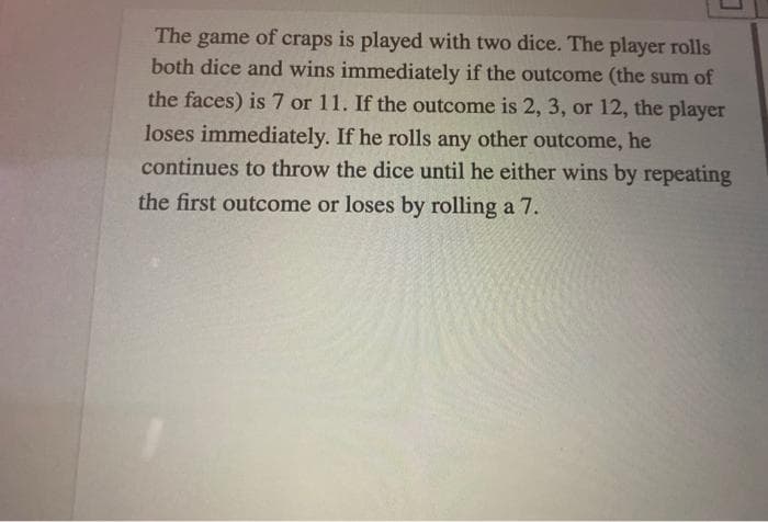 The game of craps is played with two dice. The player rolls
both dice and wins immediately if the outcome (the sum of
the faces) is 7 or 11. If the outcome is 2, 3, or 12, the player
loses immediately. If he rolls any other outcome, he
continues to throw the dice until he either wins by repeating
the first outcome or loses by rolling a 7.
