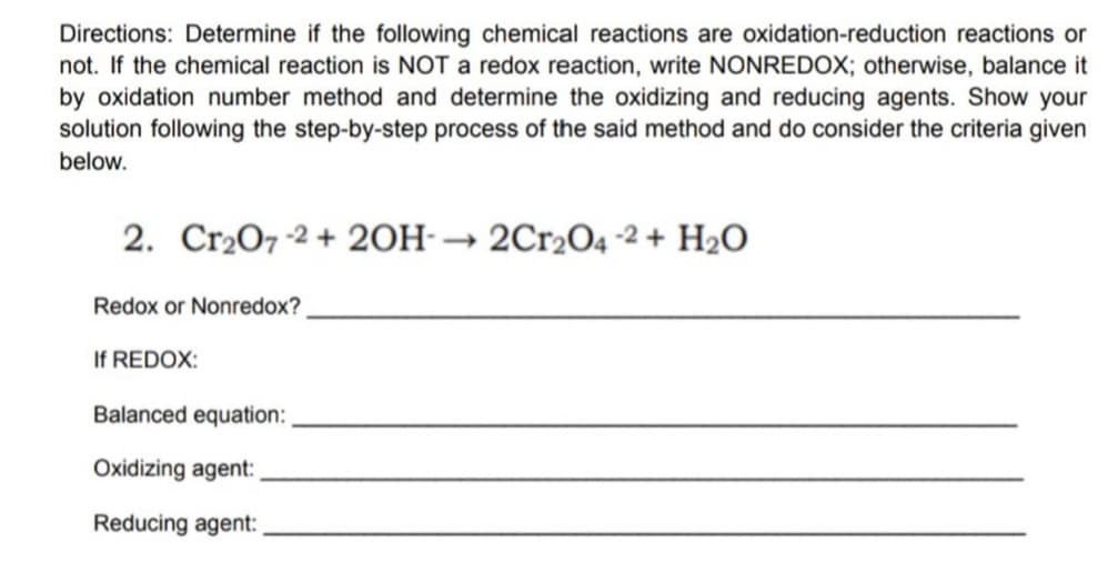 Directions: Determine if the following chemical reactions are oxidation-reduction reactions or
not. If the chemical reaction is NOT a redox reaction, write NONREDOX; otherwise, balance it
by oxidation number method and determine the oxidizing and reducing agents. Show your
solution following the step-by-step process of the said method and do consider the criteria given
below.
2. Cr₂O7-2 + 2OH-→ 2Cr₂O4-2 + H₂O
Redox or Nonredox?
If REDOX:
Balanced equation:
Oxidizing agent:
Reducing agent: