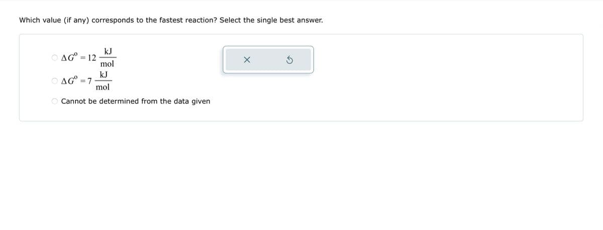 Which value (if any) corresponds to the fastest reaction? Select the single best answer.
kJ
mol
kJ
mol
Cannot be determined from the data given
AG = 12
O AGⓇ = 7
S