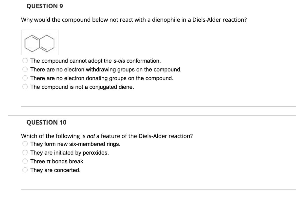 QUESTION 9
Why would the compound below not react with a dienophile in a Diels-Alder reaction?
The compound cannot adopt the s-cis conformation.
There are no electron withdrawing groups on the compound.
There are no electron donating groups on the compound.
The compound is not a conjugated diene.
0000
QUESTION 10
Which of the following is not a feature of the Diels-Alder reaction?
They form new six-membered rings.
They are initiated by peroxides.
Three TT bonds break.
They are concerted.