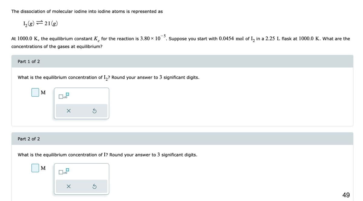 The dissociation of molecular iodine into iodine atoms is represented as
1₂(g) 21 (g)
-5
At 1000.0 K, the equilibrium constant K for the reaction is 3.80 × 105. Suppose you start with 0.0454 mol of I₂ in a 2.25 L flask at 1000.0 K. What are the
с
concentrations of the gases at equilibrium?
Part 1 of 2
What is the equilibrium concentration of I₂? Round your answer to 3 significant digits.
Part 2 of 2
M
x10
M
X
What is the equilibrium concentration of I? Round your answer to 3 significant digits.
x10
3
X
Ś
49