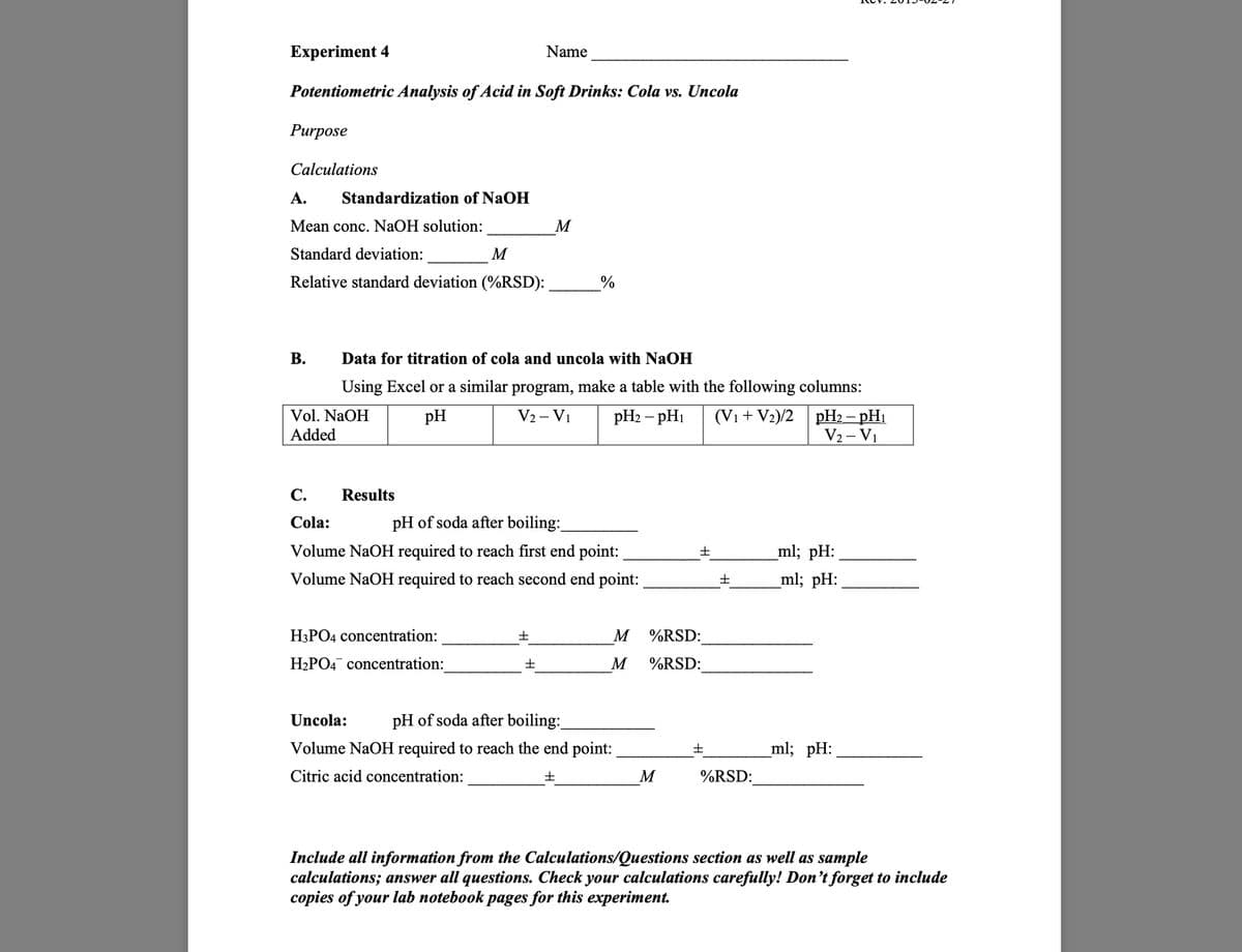 Experiment 4
Name
Potentiometric Analysis of Acid in Soft Drinks: Cola vs. Uncola
Purpose
Calculations
A.
Standardization of NaOH
Mean conc. NaOH solution:
M
Standard deviation:
M
Relative standard deviation (%RSD):
%
B.
Data for titration of cola and uncola with NaOH
Using Excel or a similar program, make a table with the following columns:
Vol. NaOH
Added
pH
V2 - V1
pH2 − pH
(V1+V2)/2 pH2 - pH₁
V2 - V1
C.
Results
Cola:
pH of soda after boiling:
Volume NaOH required to reach first end point:
±
ml; pH:
Volume NaOH required to reach second end point:
±
ml; pH:
H3PO4 concentration:
H2PO4 concentration:
M
%RSD:
M
%RSD:
Uncola:
pH of soda after boiling:
Volume NaOH required to reach the end point:
±
_ml; pH: _
Citric acid concentration:
±
M
%RSD:
Include all information from the Calculations/Questions section as well as sample
calculations; answer all questions. Check your calculations carefully! Don't forget to include
copies of your lab notebook pages for this experiment.