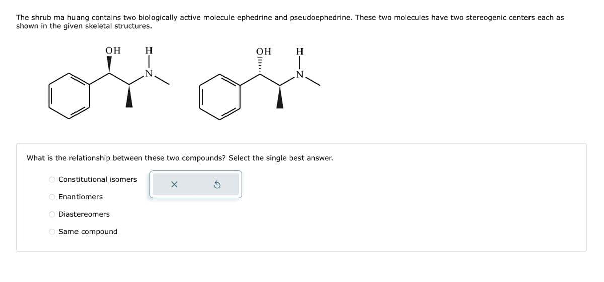 The shrub ma huang contains two biologically active molecule ephedrine and pseudoephedrine. These two molecules have two stereogenic centers each as
shown in the given skeletal structures.
O
ооо
OH
What is the relationship between these two compounds? Select the single best answer.
Constitutional isomers
Enantiomers
Diastereomers
H
Same compound
X
OH
S
H