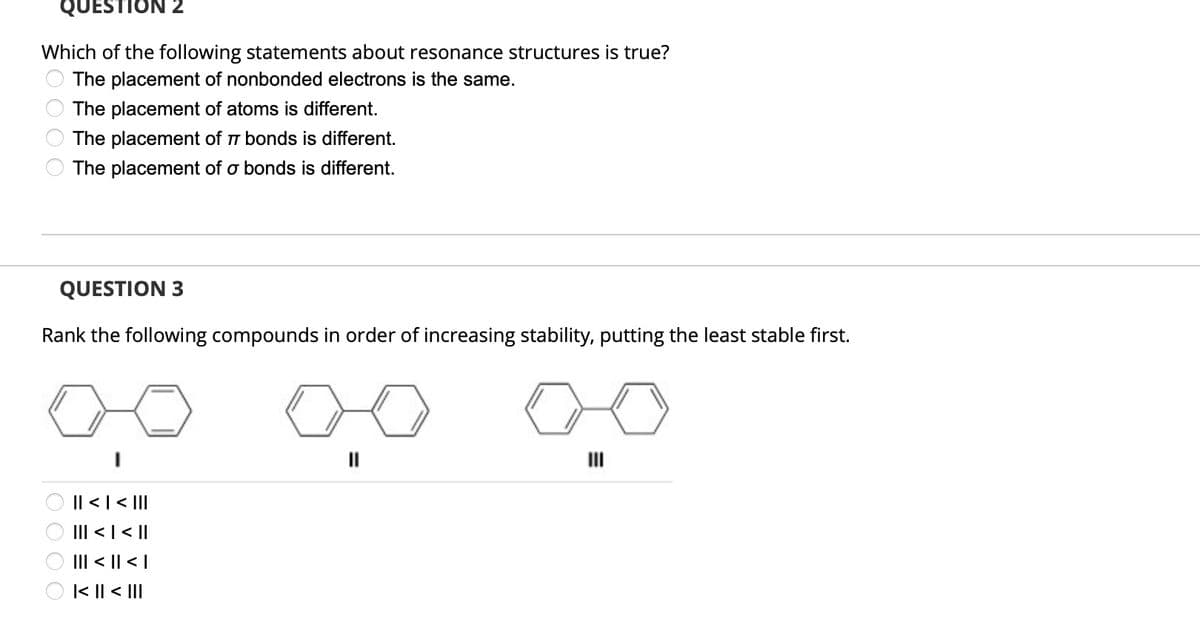 QUESTION 2
Which of the following statements about resonance structures is true?
The placement of nonbonded electrons is the same.
The placement of atoms is different.
The placement of 77 bonds is different.
The placement of a bonds is different.
QUESTION 3
Rank the following compounds in order of increasing stability, putting the least stable first.
0000
||| > | > ||
||| < | < ||
||| < || < |
|<< III
||
III