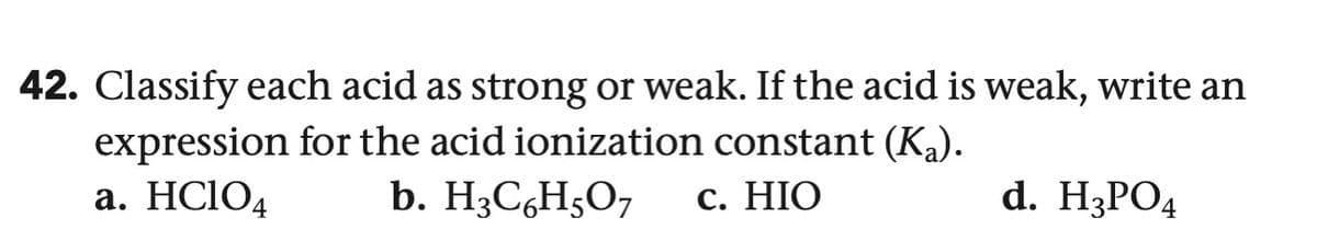 42. Classify each acid as strong or weak. If the acid is weak, write an
expression for the acid ionization constant (Ka).
a. HClO4
b. H3C6H5O7
c. HIO
d. H3PO4