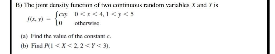 B) The joint density function of two continuous random variables X and Y is
Scxy 0<x< 4, 1 < y< 5
f(x, y)
=
otherwise
(a) Find the value of the constant c.
(b) Find P(1 <X<2,2<Y< 3).
