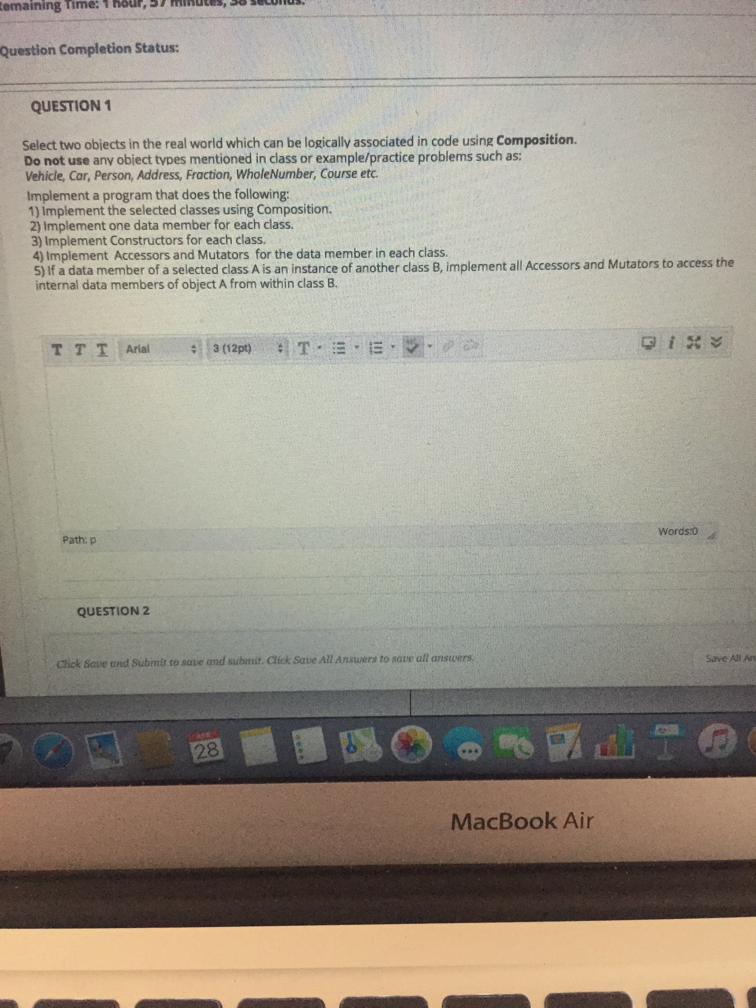 Remaining Time: 1 höur,57
Question Completion Status:
QUESTION 1
Select two obiects in the real world which can be logically associated in code using Composition.
Do not use any obiect types mentioned in class or example/practice problems such as:
Vehicle, Car, Person, Address, Fraction, WholeNumber, Course etc.
Implement a program that does the following:
1) Implement the selected classes using Composition.
2) Implement one data member for each class.
3) Implement Constructors for each class.
4) Implement Accessors and Mutators for the data member in each class.
5) If a data member of a selected class A is an instance of another class B, implement all Accessors and Mutators to access the
internal data members of object A from within class B.
TTT Arial
3 (12pt)
Words:0
Path: p
QUESTION 2
Chick Save and Submit to save and submit. Click Save All Ansurers to save all answers.
Save All An
28
MacBook Air
