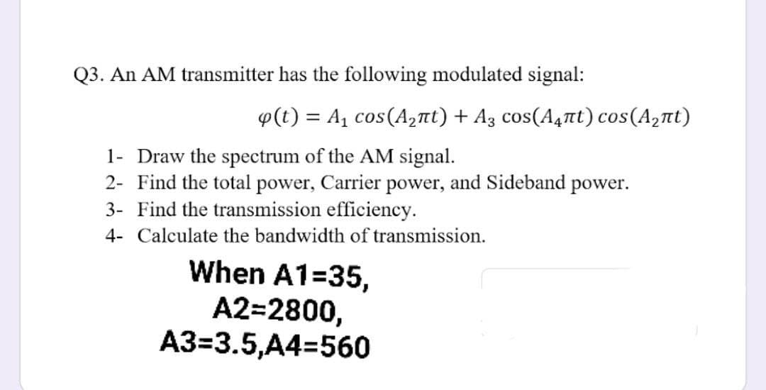 Q3. An AM transmitter has the following modulated signal:
φ(t) Α cos (A2 πt) + A, Cos(A,πt) cos (A, πι)
1- Draw the spectrum of the AM signal.
2- Find the total power, Carrier power, and Sideband power.
3- Find the transmission efficiency.
4- Calculate the bandwidth of transmission.
When A1=35,
A2=2800,
A3=3.5,A4=560
