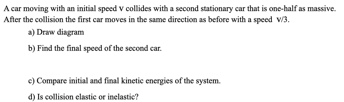 A car moving with an initial speed v collides with a second stationary car that is one-half as massive.
After the collision the first car moves in the same direction as before with a speed v/3.
a) Draw diagram
b) Find the final speed of the second car.
c) Compare initial and final kinetic energies of the system.
d) Is collision elastic or inelastic?