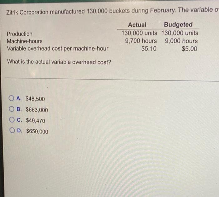 Zitrik Corporation manufactured 130,000 buckets during February. The variable o
Budgeted
130,000 units 130,000 units
9,000 hours
$5.00
Actual
Production
9,700 hours
$5.10
Machine-hours
Variable overhead cost per machine-hour
What is the actual variable overhead cost?
O A. $48,500
O B. $663,000
OC. $49,470
D. $650,000

