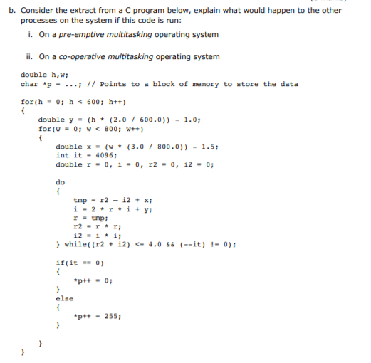 b. Consider the extract from a C program below, explain what would happen to the other
processes on the system if this code is run:
i. On a pre-emptive multitasking operating system
ii. On a co-operative multitasking operating system
double h,w;
char *p = ...; // Points to a block of memory to store the data
for (h - 0; h < 600; h++)
{
double y = (h * (2.0 / 600.0)) - 1.0;
for (w - 0; w < 800; wt+)
double x = (w * (3.0 / 800.0)) - 1.5;
int it - 4096;
double r = 0, i - 0, r2 - 0, 12 - 0;
do
tmp - r2 - i2 + x;
i - 2 *r * i+ y;
r - tmp;
r2 -r* r;
12 - i* i;
} while( (r2 + i2) <- 4.0 66 (--it) !- 0);
if(it 0)
*p++ - 0;
else
*p++ - 255:
