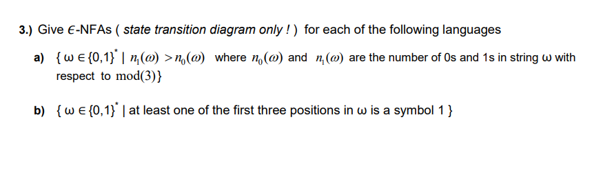 3.) Give E-NFAS ( state transition diagram only !) for each of the following languages
a) {wE {0,1} | n,(@) >n(@) where n(@) and n, (@) are the number of Os and 1s in string w with
respect to mod(3)}
b) {wE {0,1} | at least one of the first three positions in w is a symbol 1 }
