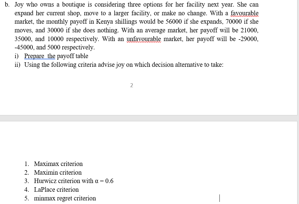 b. Joy who owns a boutique is considering three options for her facility next year. She can
expand her current shop, move to a larger facility, or make no change. With a favourable
market, the monthly payoff in Kenya shillings would be 56000 if she expands, 70000 if she
moves, and 30000 if she does nothing. With an average market, her payoff will be 21000,
35000, and 10000 respectively. With an unfavourable market, her payoff will be -29000,
-45000, and 5000 respectively.
i) Prepare the payoff table
ii) Using the following criteria advise joy on which decision alternative to take:
1. Maximax criterion
2. Maximin criterion
3. Hurwicz criterion with a = 0.6
4. LaPlace criterion
5. minmax regret criterion
2