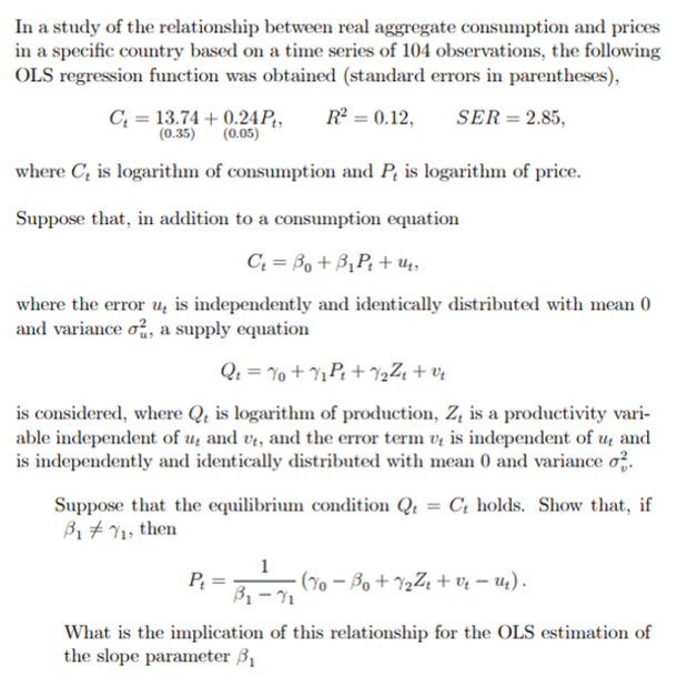 In a study of the relationship between real aggregate consumption and prices
in a specific country based on a time series of 104 observations, the following
OLS regression function was obtained (standard errors in parentheses),
C₂ = 13.74 +0.24Pt, R² = 0.12, SER = 2.85,
(0.35) (0.05)
where C, is logarithm of consumption and P, is logarithm of price.
Suppose that, in addition to a consumption equation
C₁ = Bo+B₁P₁ + Us
where the error u is independently and identically distributed with mean 0
and variance o, a supply equation
Q₁ = 10 +1₁P₁+%₂²r + ve
is considered, where Q, is logarithm of production, Z, is a productivity vari-
able independent of u and ut, and the error term u, is independent of u and
is independently and identically distributed with mean 0 and variance o
Suppose that the equilibrium condition Q = Ct holds. Show that, if
171₁, then
P₁
B₁ - 7₁ (% − B₁ + 1⁄₂Z₁ + vr − 1).
71
What is the implication of this relationship for the OLS estimation of
the slope parameter 3₁