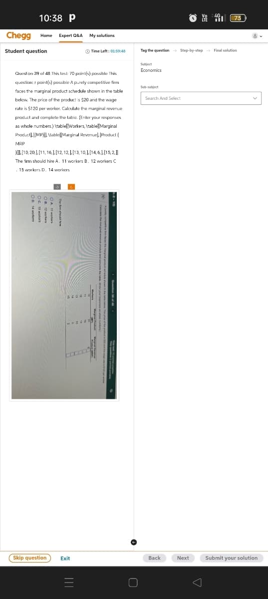 10:38 P
Vo
4G
73
Time Left: 01:59:48
Tag the question Step-by-step Final solution
Chegg Home
Expert Q&A
My solutions
Student question
Question 39 of 48 This test: 70 point(s) possible This
question: point(s) possible A purely competitive firm
faces the marginal product schedule shown in the table
below. The price of the product is $20 and the wage
rate is $120 per worker. Calculate the marginal revenue
product and complete the table. (Enter your responses
as whole numbers.)\table Workers, \table[[Marginal
Product], [(MP)]]\lable[[Marginal Revenue], [Product {
MRP
)]]], [10,20,], [11,16,], [12, 12,], [13, 10,], [14,6,], [15,2,]]
The firm should hire A. 11 workers B. 12 workers C
.15 workers D. 14 workers
Economics
Sub-subject
Search And Select
Question 39 of 48
Skip question
Exit
Back
Next
Submit your solution
=