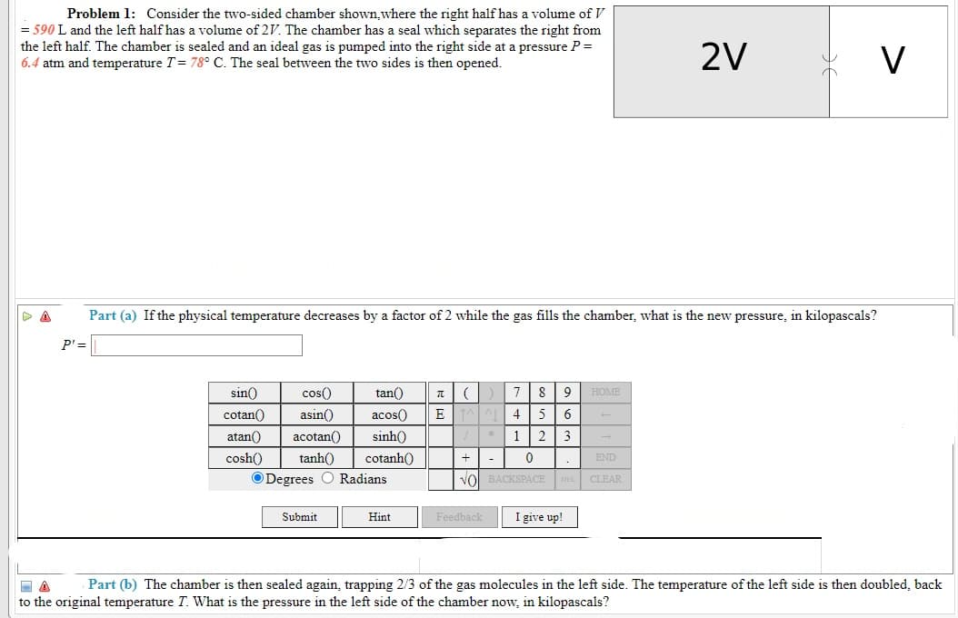 Problem 1: Consider the two-sided chamber shown,where the right half has a volume of V
= 590 L and the left half has a volume of 2V. The chamber has a seal which separates the right from
the left half. The chamber is sealed and an ideal gas is pumped into the right side at a pressure P=
6.4 atm and temperature T= 78° C. The seal between the two sides is then opened.
2V
V
Part (a) If the physical temperature decreases by a factor of 2 while the gas fills the chamber, what is the new pressure, in kilopascals?
P'=
sin()
cos()
tan()
7
8
HOME
cotan()
asin()
acos()
5
atan()
acotan()
sinh()
1
2
3
cosh()
tanh()
cotanh()
+
END
ODegrees O Radians
Vol BACKSPACE
CLEAR
Submit
I give up!
Hint
Feedback
Part (b) The chamber is then sealed again, trapping 2/3 of the gas molecules in the left side. The temperature of the left side is then doubled, back
to the original temperature T. What is the pressure in the left side of the chamber now, in kilopascals?
