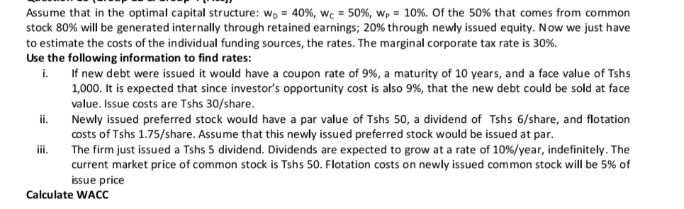 Assume that in the optimal capital structure: Wp = 40%, wc = 50%, wp = 10%. Of the 50% that comes from common
stock 80% will be generated internally through retained earnings; 20% through newly issued equity. Now we just have
to estimate the costs of the individual funding sources, the rates. The marginal corporate tax rate is 30%.
Use the following information to find rates:
If new debt were issued it would have a coupon rate of 9%, a maturity of 10 years, and a face value of Tshs
1,000. It is expected that since investor's opportunity cost is also 9%, that the new debt could be sold at face
value. Issue costs are Tshs 30/share.
Newly issued preferred stock would have a par value of Tshs 50, a dividend of Tshs 6/share, and flotation
costs of Tshs 1.75/share. Assume that this newly issued preferred stock would be issued at par.
i.
ii.
iii.
The firm just issued a Tshs 5 dividend. Dividends are expected to grow at a rate of 10%/year, indefinitely. The
current market price of common stock is Tshs 50. Flotation costs on newly issued common stock will be 5% of
issue price
Calculate WACC
