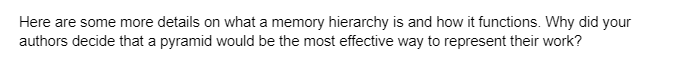 Here are some more details on what a memory hierarchy is and how it functions. Why did your
authors decide that a pyramid would be the most effective way to represent their work?