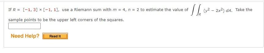 If R = [-1, 3] x [-1, 1], use a Riemann sum with m = 4, n = 2 to estimate the value of
(y2 - 2x2) dA. Take the
IR
sample points to be the upper left corners of the squares.
Need Help?
Read It
