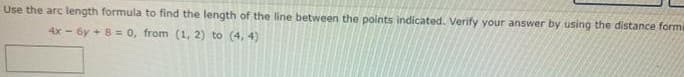 Use the arc length formula to find the length of the line between the points indicated. Verify your answer by using the distance form
4x - 6y + 8 = 0, from (1, 2) to (4, 4)
