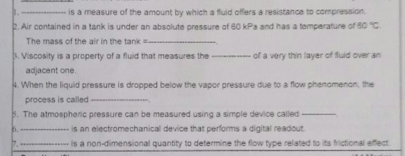 is a measure of the amount by which a fluid offers a resistance to compression
2. Air contained in a tank is under an absolute pressure of 60 kPa and has a temperature of 60 C.
The mass of the air in the tank =
3. Viscosity is a property of a fluid that measures the
of a very thin layer of fluid over an
adjacent one.
4. When the liquid pressure is dropped below the vapor pressure due to a flow phenomenan, the
process is called
S. The atmospheric pressure can be measured using a simple device called
6.
is an electromechanical device that performs a digital readout.
is a non-dimensional quantity to determine the flow type related to its frictional effect
