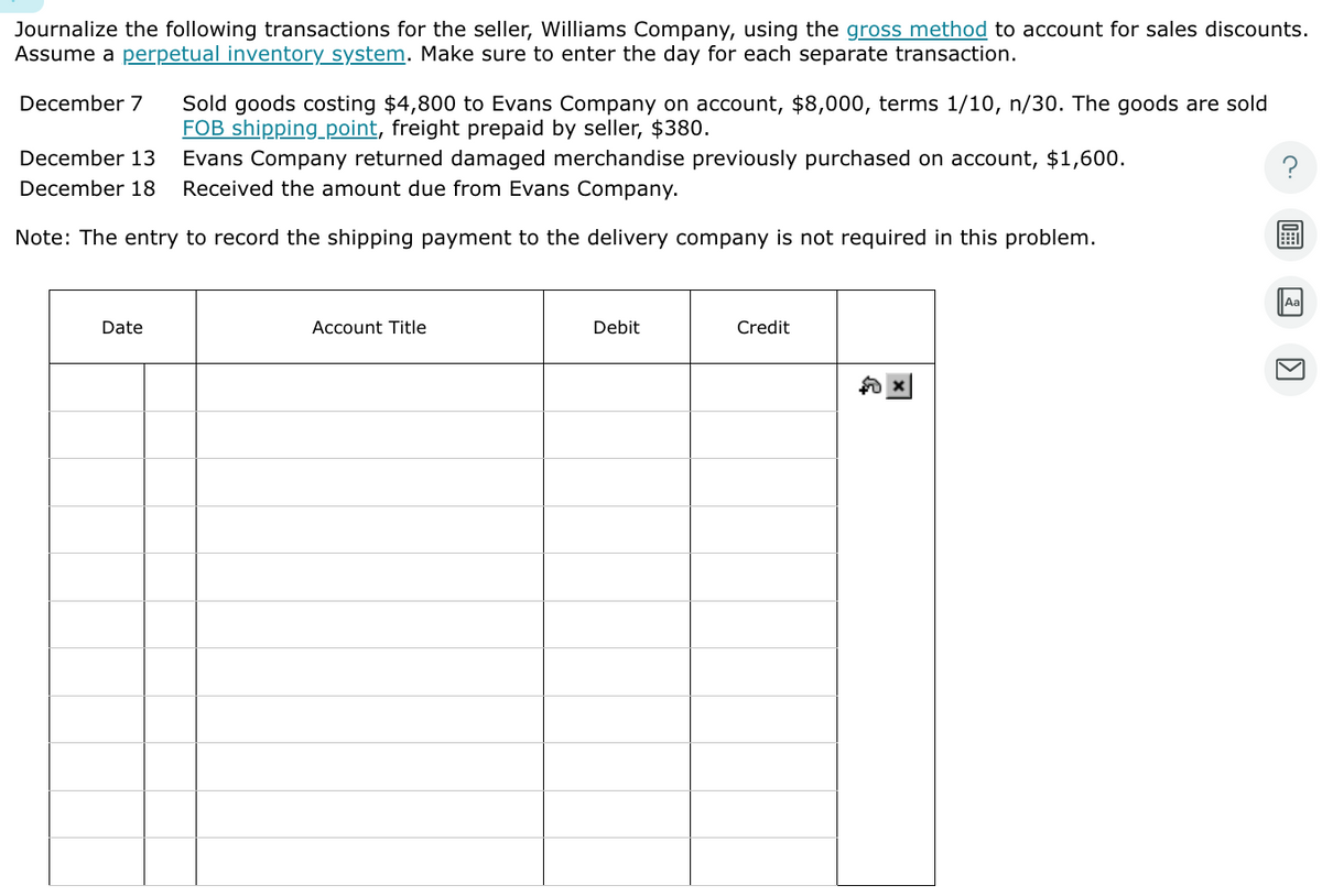 Journalize the following transactions for the seller, Williams Company, using the gross method to account for sales discounts.
Assume a perpetual inventory system. Make sure to enter the day for each separate transaction.
December 7
Sold goods costing $4,800 to Evans Company on account, $8,000, terms 1/10, n/30. The goods are sold
FOB shipping_point, freight prepaid by seller, $380.
December 13. Evans Company returned damaged merchandise previously purchased on account, $1,600.
December 18 Received the amount due from Evans Company.
Note: The entry to record the shipping payment to the delivery company is not required in this problem.
Date
Account Title
Debit
Credit
$0
1
Aa