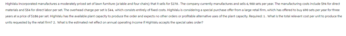 HighValu Incorporated manufactures a moderately priced set of lawn furniture (a table and four chairs) that it sells for $270. The company currently manufactures and sells 6, 900 sets per year. The manufacturing costs include $94 for direct
materials and $54 for direct labor per set. The overhead charge per set is $44, which consists entirely of fixed costs. Highvalu is considering a special purchase offer from a large retail firm, which has offered to buy 690 sets per year for three
years at a price of $186 per set. Highvalu has the available plant capacity to produce the order and expects no other orders or profitable alternative uses of the plant capacity. Required: 1. What is the total relevant cost per unit to produce the
units requested by the retail firm? 2. What is the estimated net effect on annual operating income if Highvalu accepts the special sales order?