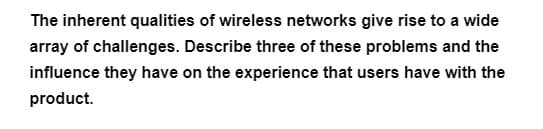 The inherent qualities of wireless networks give rise to a wide
array of challenges. Describe three of these problems and the
influence they have on the experience that users have with the
product.