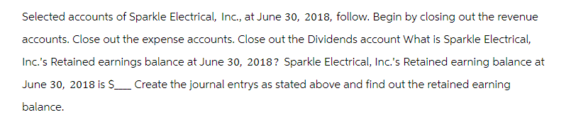 Selected accounts of Sparkle Electrical, Inc., at June 30, 2018, follow. Begin by closing out the revenue
accounts. Close out the expense accounts. Close out the Dividends account What is Sparkle Electrical,
Inc.'s Retained earnings balance at June 30, 2018? Sparkle Electrical, Inc.'s Retained earning balance at
June 30, 2018 is S Create the journal entrys as stated above and find out the retained earning
balance.
