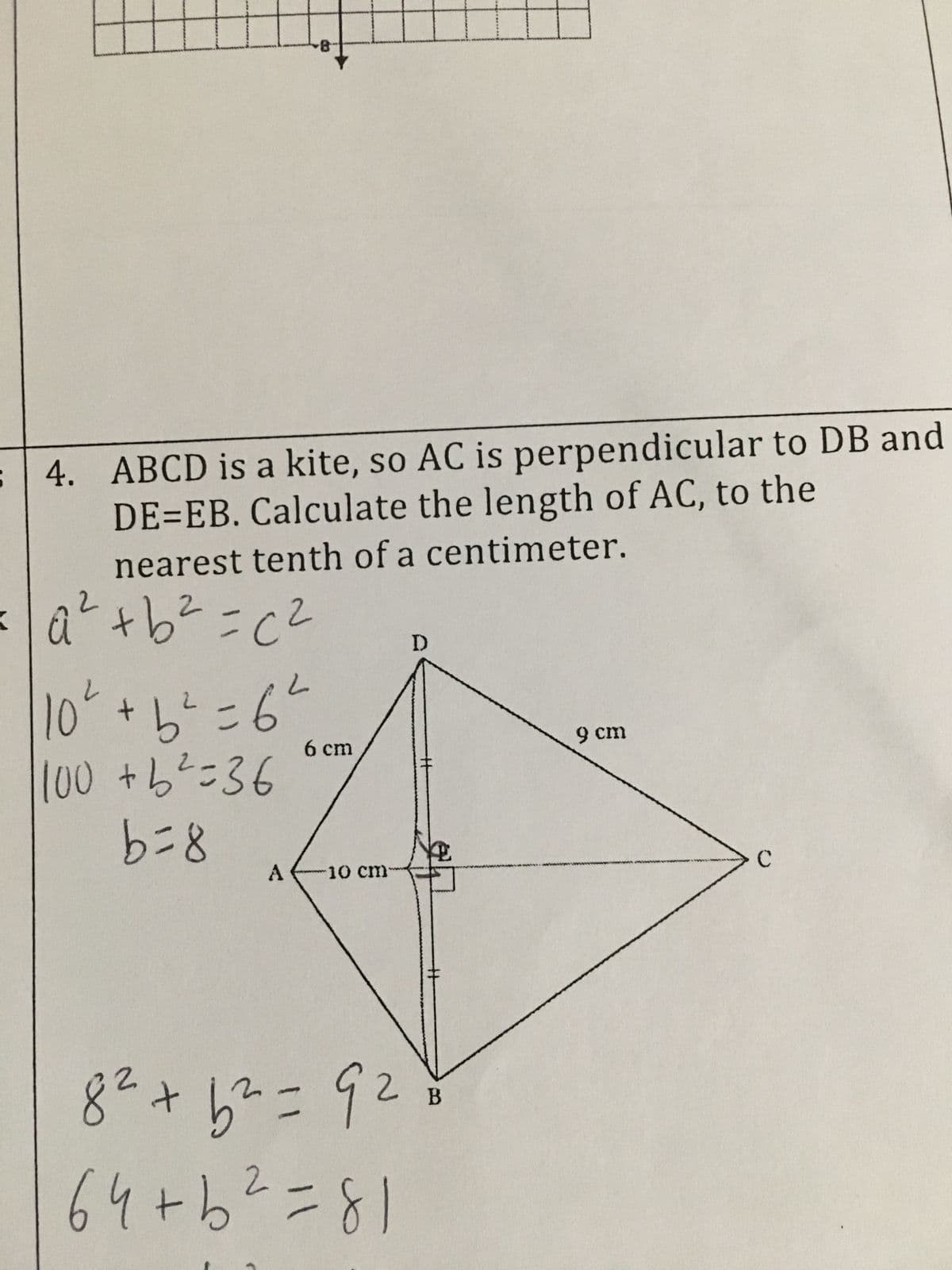 4. ABCD is a kite, so AC is perpendicular to DB and
DE=EB. Calculate the length of AC, to the
nearest tenth of a centimeter.
20=29+₂0
10² + b ² = 6²
100 + b ² = 36
8=9
6 cm
A 10 cm
D
$
B
8² +6² = 9²
64+ b ² = 81
9 cm
с