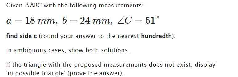Given AABC with the following measurements:
a
18 mm, b = 24 mm, ZC = 51°
find side c (round your answer to the nearest hundredth).
In ambiguous cases, show both solutions.
If the triangle with the proposed measurements does not exist, display
'impossible triangle' (prove the answer).