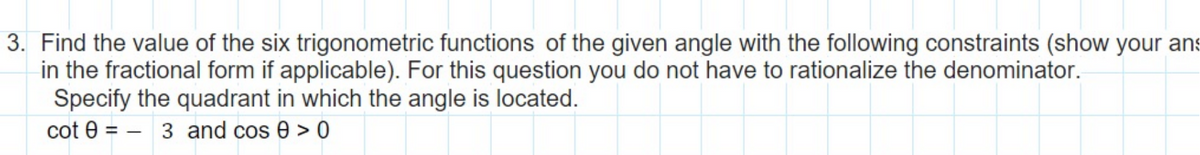 3. Find the value of the six trigonometric functions of the given angle with the following constraints (show your ans
in the fractional form if applicable). For this question you do not have to rationalize the denominator.
Specify the quadrant in which the angle is located.
cot 03 and cos 0 > 0