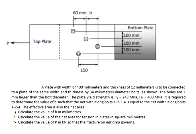 60 mm b
Bottom Plate
f100 mm
Top Plate
Ț100 mm
t100 mm
150
A Plate with width of 400 millimeters and thickness of 12 millimeters is to be connected
to a plate of the same width and thickness by 34 millimeters diameter bolts, as shown. The holes are 2
mm larger than the bolt diameter. The plate yield strength is Fy = 248 MPa, Fu = 400 MPa. It is required
to determine the value of b such that the net with along bolts 1-2-3-4 is equal to the net width along bolts
1-2-4. The effective area is also the net area.
a Calculate the value of b in millimetres.
b Calculate the value of the net area for tension in plates in square millimetres.
c Calculate the value of P in kN so that the fracture on net area governs.
