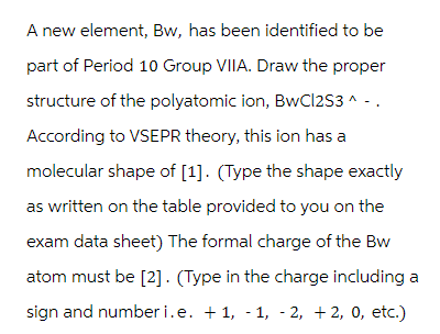 A new element, Bw, has been identified to be
part of Period 10 Group VIIA. Draw the proper
structure of the polyatomic ion, BwCl2S3 ^ - .
According to VSEPR theory, this ion has a
molecular shape of [1]. (Type the shape exactly
as written on the table provided to you on the
exam data sheet) The formal charge of the Bw
atom must be [2]. (Type in the charge including a
sign and numberi.e. +1, -1, -2, +2, 0, etc.)