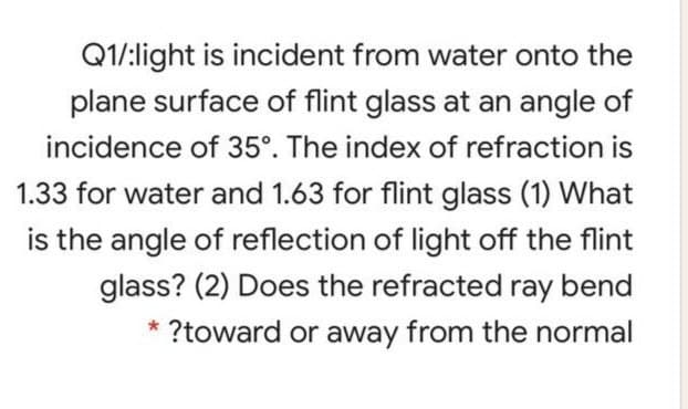 Q1/:light is incident from water onto the
plane surface of flint glass at an angle of
incidence of 35°. The index of refraction is
1.33 for water and 1.63 for flint glass (1) What
is the angle of reflection of light off the flint
glass? (2) Does the refracted ray bend
* ?toward or away from the normal

