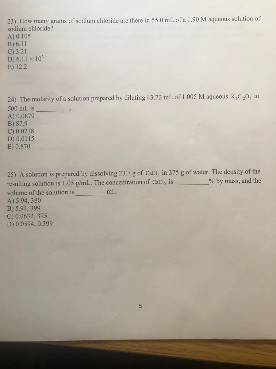 23) How many grams of sodium chloride are there in 55.0 mL of a 1.90 M aqueous solution of
sodium chloride?
A) 0.105
B) 6.11
C) 3.21
D) 6.11 x 10³
E) 12.2
24) The molarity of a solution prepared by diluting 43.72 mL of 1.005 M aqueous K₂Cr₂O, to
500 mL is
A) 0.0879
B) 87.9
C) 0.0218
D) 0.0115
E) 0.870
25) A solution is prepared by dissolving 23.7 g of CaCl₂ in 375 g of water. The density of the
resulting solution is 1.05 g/mL. The concentration of CaCl, is
% by mass, and the
volume of the solution is
A) 5.94, 380
B) 5.94, 399
C) 0.0632, 375
D) 0.0594, 0.399
mL.
5