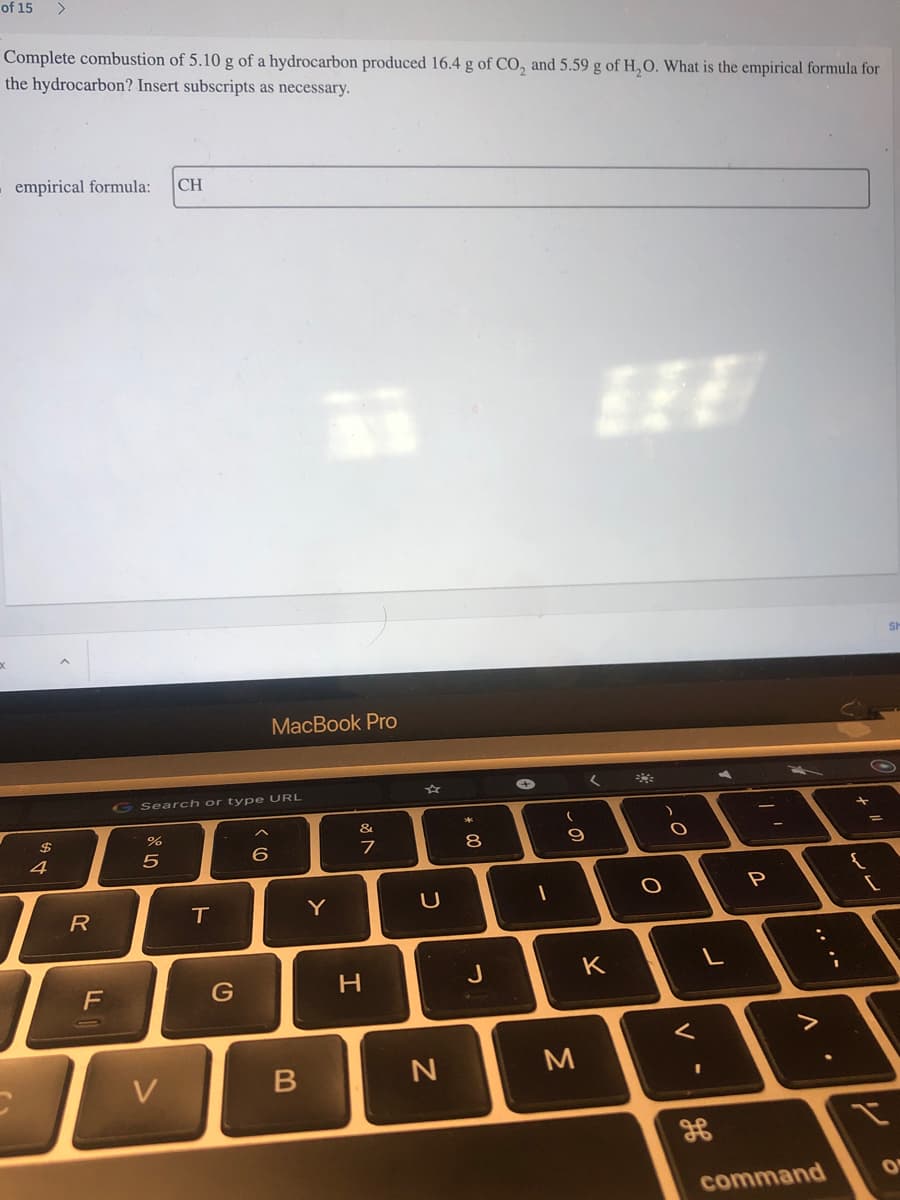 of 15
Complete combustion of 5.10 g of a hydrocarbon produced 16.4 g of CO₂ and 5.59 g of H₂O. What is the empirical formula for
the hydrocarbon? Insert subscripts as necessary.
empirical formula: CH
$
4
R
F
G Search or type URL
07 dº
%
5
V
T
G
MacBook Pro
6
B
Y
&
7
H
U
N
* 00
8
J
-
(
- S
9
M
K
**
O
O
<
L
I
1
H
///
P
V
command
.
+
""
{
[
y
Sh
O