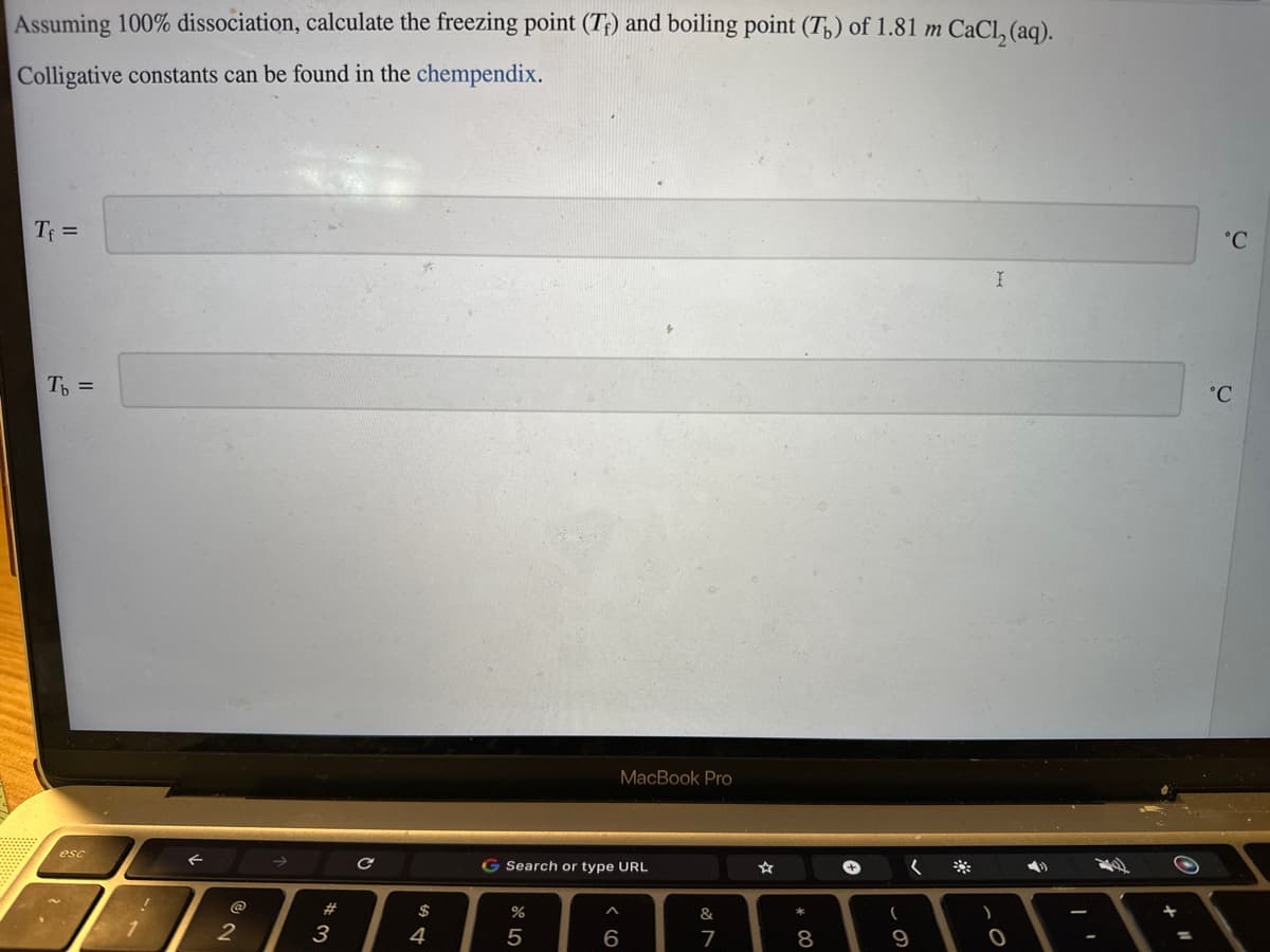 Assuming 100% dissociation, calculate the freezing point (T) and boiling point (T) of 1.81 m CaCl₂(aq).
Colligative constants can be found in the chempendix.
Tf=
Tь =
F
2
#
3
с
$
4
G Search or type URL
%
5
MacBook Pro
^
6
&
7
*
8
(
(
9
)
I
O
4)
°C
°C