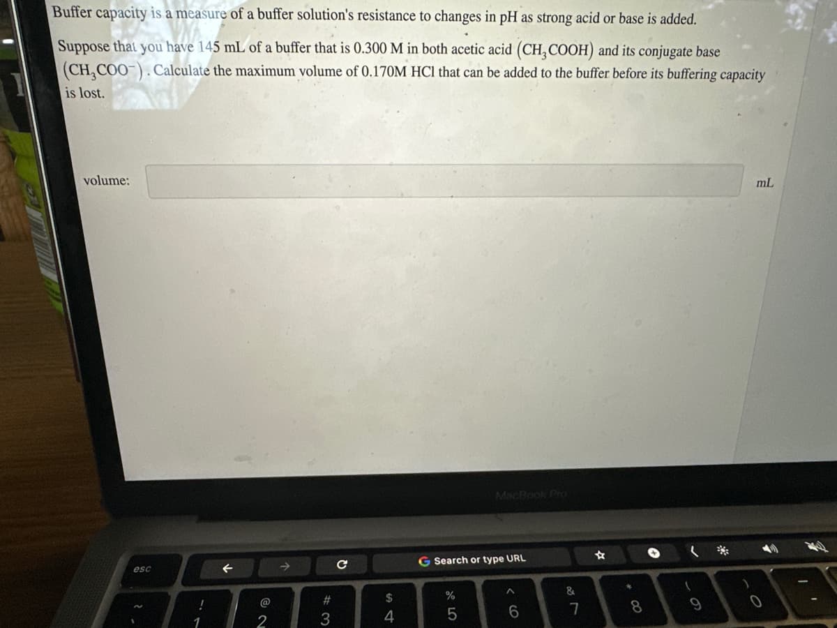 Buffer capacity is a measure of a buffer solution's resistance to changes in pH as strong acid or base is added.
Suppose that you have 145 mL of a buffer that is 0.300 M in both acetic acid (CH₂COOH) and its conjugate base
(CH3COO-). Calculate the maximum volume of 0.170M HCl that can be added to the buffer before its buffering capacity
is lost.
volume:
esc
!
1
←
2
#3
с
$
4
G Search or type URL
27 20
%
MacBook Pro
5
^
6
&
7
+00
8
(
9
)
mL
0
1
