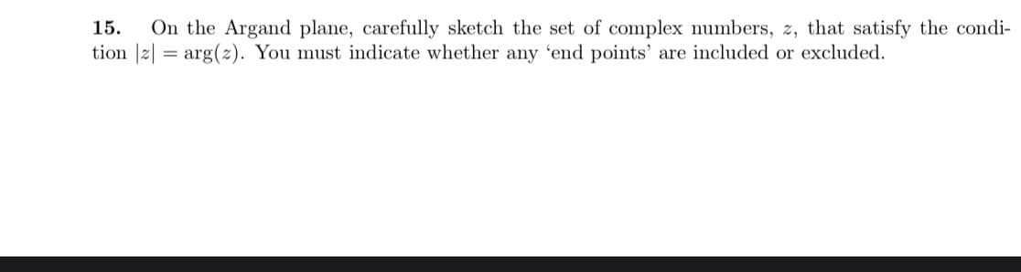 15.
On the Argand plane, carefully sketch the set of complex numbers, z, that satisfy the condi-
tion |2| = arg(z). You must indicate whether any 'end points' are included or excluded.
